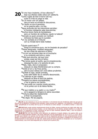 1
El vino hace insolente, el licor alborota;67
bajo sus efectos nadie actúa con sabiduría.
2
Como rugido de león el terror del rey:
quien lo irrita se juega la vida.
3
Es un honor vivir sin peleas,
pero el necio se enreda en discusiones.
4
En otoño no ara el perezoso,
en la cosecha pide y no hay.
5
Agua profunda son las intenciones secretas:
el hombre inteligente sabe descubrirlas.
6
Muchos tienen fama de bondadosos,
pero un hombre de confianza, ¿quién lo hallará?
7
Honrado es quien procede con rectitud:
dichosos los hijos que le sucedan.
8
Un rey sentado en el tribunal
con su mirada barre toda maldad.
9
¿Quién podrá decir:68
tengo la conciencia pura, me he limpiado de pecados?
10
Pesas desiguales, medidas desiguales:
las dos cosas las aborrece el Señor.
11
Ya con sus acciones deja ver el muchacho
si su conducta será pura y recta.
12
Oído que escucha, ojo que mira:
ambas cosas las hizo el Señor.
13
No tomes gusto al sueño, que te empobrecerás;
despega los ojos y te saciarás de pan.
14
Malo, malo, dice el comprador;
después se aleja felicitándose por su compra.
15
Existe el oro y las finas perlas,
pero la joya valiosa son unos labios prudentes.
16
Quítale la ropa, sácale prendas,
pues salió fiador de un extraño desconocido.
17
Es sabroso el pan robado,
después se llena la boca de piedras.
18
Prepara tus planes aconsejándote,
y haz la guerra con táctica.
19
El que anda con cuentos revela secretos,
no te juntes con el de labios fáciles.
20
Al que maldice a su padre y a su madre69
se le apagará la lámpara en plena oscuridad.
21
Fortuna adquirida rápidamente
al final no prosperará.
22
No digas: Me las pagará;
67
20,1-8 Las dos alusiones al rey en los versículos 2 y 8 encierran las dos tendencias sobre las que gira el
discurso de la sabiduría: la tendencia del insensato, cuyas acciones son negativas, y la tendencia o inclinación del
sabio, ejemplificada en la actitud del rey que en el tribunal se inclina siempre –o se debería inclinar– a favor del
justo.68
20,9-19 Nadie puede sentirse absolutamente limpio de faltas, siempre tendremos por algún lado algo que
rectificar; ya sea en la vida personal, privada, o en las relaciones con los demás, siempre estamos a un paso de
equivocarnos. Lo importante es tener conciencia de que en todo momento podemos fallar, y eso nos ayuda a
mantenernos en guardia para no juzgar a los otros.69
20,20-30 Una vez más se pone como elemento de sabiduría el respeto debido a los padres (20); ya la
legislación mosaica llamaba también a las sanas relaciones con los progenitores (cfr. Éx 21,15.17; Lv 19,3; 20,9).
De esta sana relación con quienes nos han dado la vida se desprende también el recto comportamiento con los
demás: no tomarse la justicia con la propia mano (22), el uso correcto de los pesos y medidas en el comercio (23);
el discernimiento en las opciones de vida (25). Quien actúa de forma correcta es comparado con un rey bueno y
misericordioso, cuyo trono está asegurado por su opción por la justicia (28).
20
 