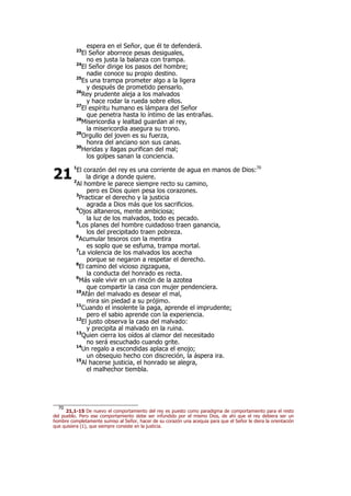 espera en el Señor, que él te defenderá.
23
El Señor aborrece pesas desiguales,
no es justa la balanza con trampa.
24
El Señor dirige los pasos del hombre;
nadie conoce su propio destino.
25
Es una trampa prometer algo a la ligera
y después de prometido pensarlo.
26
Rey prudente aleja a los malvados
y hace rodar la rueda sobre ellos.
27
El espíritu humano es lámpara del Señor
que penetra hasta lo íntimo de las entrañas.
28
Misericordia y lealtad guardan al rey,
la misericordia asegura su trono.
29
Orgullo del joven es su fuerza,
honra del anciano son sus canas.
30
Heridas y llagas purifican del mal;
los golpes sanan la conciencia.
1
El corazón del rey es una corriente de agua en manos de Dios:70
la dirige a donde quiere.
2
Al hombre le parece siempre recto su camino,
pero es Dios quien pesa los corazones.
3
Practicar el derecho y la justicia
agrada a Dios más que los sacrificios.
4
Ojos altaneros, mente ambiciosa;
la luz de los malvados, todo es pecado.
5
Los planes del hombre cuidadoso traen ganancia,
los del precipitado traen pobreza.
6
Acumular tesoros con la mentira
es soplo que se esfuma, trampa mortal.
7
La violencia de los malvados los acecha
porque se negaron a respetar el derecho.
8
El camino del vicioso zigzaguea,
la conducta del honrado es recta.
9
Más vale vivir en un rincón de la azotea
que compartir la casa con mujer pendenciera.
10
Afán del malvado es desear el mal,
mira sin piedad a su prójimo.
11
Cuando el insolente la paga, aprende el imprudente;
pero el sabio aprende con la experiencia.
12
El justo observa la casa del malvado:
y precipita al malvado en la ruina.
13
Quien cierra los oídos al clamor del necesitado
no será escuchado cuando grite.
14
Un regalo a escondidas aplaca el enojo;
un obsequio hecho con discreción, la áspera ira.
15
Al hacerse justicia, el honrado se alegra,
el malhechor tiembla.
70
21,1-15 De nuevo el comportamiento del rey es puesto como paradigma de comportamiento para el resto
del pueblo. Pero ese comportamiento debe ser infundido por el mismo Dios, de ahí que el rey debiera ser un
hombre completamente sumiso al Señor, hacer de su corazón una acequia para que el Señor le diera la orientación
que quisiera (1), que siempre consiste en la justicia.
21
 
