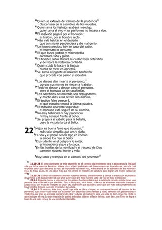 16
Quien se extravía del camino de la prudencia71
descansará en la asamblea de los muertos.
17
Quien ama los festejos acabará mendigo,
quien ama el vino y los perfumes no llegará a rico.
18
El malvado pagará por el honrado;
el traidor, por el hombre recto.
19
Más vale habitar en el desierto
que con mujer pendenciera y de mal genio.
20
Un tesoro precioso hay en casa del sabio,
el insensato lo consume.
21
El que busca justicia y misericordia
alcanzará vida y gloria.
22
El hombre sabio atacará la ciudad bien defendida
y derribará la fortaleza confiada.
23
Quien cuida la boca y la lengua
nunca se mete en aprietos.
24
Se llama arrogante al insolente fanfarrón
que procede con pasión y soberbia.
25
Los deseos dan muerte al perezoso,72
porque sus manos se niegan a trabajar.
26
Todo es desear y desear para el perezoso,
pero el honrado da sin tacañerías.
27
Los sacrificios del malvado son repugnantes,
y mucho más si los ofrece con cálculo.
28
El testigo falso perecerá,
el que escucha tendrá la última palabra.
29
El malvado aparenta seguridad:
el honrado está seguro de su camino.
30
No hay habilidad ni hay prudencia
ni hay consejo frente al Señor.
31
Se prepara el caballo para la batalla,
pero la victoria la da el Señor.
1
Mejor es buena fama que riquezas,73
más vale simpatía que oro y plata.
2
El rico y el pobre tienen algo en común:
a ambos los hizo el Señor.
3
El prudente ve el peligro y lo evita,
el imprudente sigue y lo paga.
4
En las huellas de la humildad y el respeto de Dios
caminan riqueza, honor y vida.
5
Hay lazos y trampas en el camino del perverso:74
71
21,16-24 El tema dominante de este segmento es el correcto discernimiento para ir alcanzando la felicidad
a la que todos estamos llamados. Nótese cómo el principal objeto del discernimiento es la prudencia, sobre la cual
se puede decir que descansa la vida; el imprudente no tiene vida, «descansará en la asamblea de los muertos»
(16). Se trata, pues, de una clave más que nos ofrece el maestro de sabiduría para lograr una mejor calidad de
vida.72
21,25-31 Cuando no sabemos controlar nuestros deseos, distorsionamos y damos al traste con el proyecto
de armonía y de justicia sobre el cual Dios quiere que gire toda nuestra vida y la vida de toda la creación.73
22,1-4 Riqueza, honor y vida son los tres pilares fundamentales que la sabiduría considera debe tener una
persona para poder decir que vive bien. Pero ni la riqueza, ni el honor, ni la vida se adquieren mediante trampas o
juego sucio; son fruto del «respeto de Dios» (4), expresión que equivale a decir que son fruto del cumplimiento de
los preceptos divinos, cuyo eje principal es la justicia.74
22,5-12 El sabio es, ante todo, aquél cuya vida es clara y limpia; en contraposición está el camino de los
perversos, cuya vida –y por ende sus acciones– son descritas como trampas y lazos; también son pendencieros e
insolentes, por eso se aconseja apartarse de ellos y educar al muchacho para una vida de bien. Una vida recta es
apreciada por el rey. La gran mayoría del pueblo anhelaba obtener el favor del rey; pues bien, ese favor se logra a
base de una vida recta y de una conducta intachable.
22
 