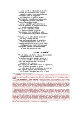 quien guarda su vida se aparta de ellos.
6
Educa al muchacho en el buen camino:
cuando envejezca no se apartará de él.
7
El rico será señor de los pobres,
el deudor será esclavo del acreedor.
8
Quien siembra maldad cosecha desgracia:
el látigo de su furor lo consumirá.
9
El generoso será bendecido
porque repartió su pan con el pobre.
10
Echa al insolente: se acabará la discordia
y cesarán peleas e insultos.
11
El rey ama un corazón limpio
y aprecia un hablar ingenioso.
12
Los ojos del Señor custodian el saber
y hacen fracasar las palabras del traidor.
13
¡Afuera hay un león!, dice el perezoso,75
en plena calle me matará.
14
Fosa profunda es la boca de la ramera,
el enemistado con Dios caerá en ella.
15
La estupidez se pega al corazón del joven:
el látigo de la corrección se la apartará.
16
Se oprime al pobre para enriquecerse,
se da al rico para envilecerse.
TERCERA COLECCIÓN76
17
Presta oído y escucha las palabras de los sabios,
presta atención a mi experiencia:
18
te serán gratas si las guardas dentro de ti
y las tienes todas a punto en tus labios;
19
para que pongas en Dios tu confianza,
también a ti te instruiré.
20
He escrito para ti treinta máximas de experiencia,
21
para enseñarte a conocer la verdad
y a dar razón de ella al que te dio un encargo.
22
No explotes al pobre, porque es pobre;
no atropelles al desgraciado en el tribunal,
75
22,13-15 La sabiduría va de la mano con la diligencia; el ser humano diligente saca provecho de todo en la
vida; por el contrario, el holgazán siempre encontrará y hasta inventará cualquier pretexto para mantenerse en esa
actitud. El corazón joven, tierno e inexperto, sigue fácilmente esta tendencia; de ahí la necesidad de educar y
corregir.76
22,17–24,34 Tercera y cuarta colección. El maestro de sabiduría anuncia que ilustrará todo un cúmulo
de conocimiento con treinta sentencias nacidas de la la experiencia y de la observación directa de la vida y del
comportamiento humano. Podrían ser treinta o más –o menos–; lo importante es que este enunciado cobija un
buen número de sentencias que tocan los temas más disímiles de la vida humana. Ni esta sección ni ninguna otra
de toda la literatura sapiencial es un tratado de sistemática epistemológica o una teoría del conocimiento; se trata
más bien de una antiquísima manera de educar a los hijos y a los jóvenes inexpertos en general, en la que se
transmiten unos sencillos «secretos» para explicarse ciertos movimientos del alma humana o para prevenir a la
persona de no caer en determinados comportamientos aberrantes.
El que observa es consciente de que la vida tiene que tener un cierto orden, una cierta armonía, y que todo en
la vida debe ser asumido con sensatez y prudencia. A la par que se descubre lo ventajoso de llevar una vida
ordenada, también se constata lo desventajoso de seguir simplemente los instintos o de dejarse llevar por otros
modelos de comportamiento que no desembocan en nada bueno. El padre o los ancianos de la comunidad
transmiten a la joven generación estos conocimientos surgidos de la experiencia; corrigen y solicitan afanosamente
que tal corrección sea aceptada con agrado, porque sólo quien ama corrige y sólo quien se siente amado es
consciente de que la corrección es un bien, signo de acompañamiento y hasta de solidaridad. Este trabajo también
es asumido con idéntica función por la corriente de sabios, los cuales elevaron la sabiduría del pueblo a las altas
esferas de la corte, haciendo de ella una posesión prácticamente exclusiva de la aristocracia y de aquellos que
podían permitirse el lujo de pagarse a un buen maestro. De este modo se desvirtuó el papel de la sabiduría en el
plan de Dios y dejó en entredicho la orientación primera de la justicia.
 