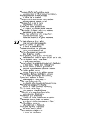 23
porque el Señor defenderá su causa
y despojará de la vida a los que lo despojan.
24
No te juntes con el malhumorado
ni vayas con el violento,
25
no sea que te acostumbres a sus caminos
y te pongas una trampa mortal.
26
No seas fácil en dar la mano
empeñándote en deudas,
27
pues si no tienes qué devolver,
te quitarán la cama en la que duermes.
28
No cambies de lugar los linderos antiguos
que colocaron tus abuelos.
29
¿Has visto un hombre hábil en su oficio?
Estará al servicio de reyes,
no estará al servicio de gente mediocre.
1
Sentado a la mesa de un señor,
mira bien quién tienes delante;
2
ponte un cuchillo a la garganta
si tienes mucha hambre;
3
no seas ansioso de sus manjares,
que son comida engañosa.
4
No te esfuerces por enriquecerte,
deja de pensar en ello;
5
si te fijas bien, verás que no hay riqueza,
ha echado alas como un águila y vuela por el cielo.
6
No te sientes a comer con el avaro
ni ansíes sus manjares:
7
son un pelo en la garganta, amargura en el paladar;
te dice: come y bebe, pero no te aprecia;
8
el bocado comido lo tendrás que vomitar
y habrás malgastado tus palabras corteses.
9
No hables a oídos necios,
porque despreciarán tus sabias razones.
10
No cambies de lugar los linderos antiguos
ni te metas en el campo del huérfano,
11
porque su defensor es fuerte
y defenderá su causa contra ti.
12
Haz caso de la corrección,
presta oído a los consejos de la experiencia.
13
No ahorres castigo al muchacho:
porque le azotes con látigo no morirá;
14
tú lo azotas con el látigo
pero libras su vida del Abismo.
15
Hijo mío, si tu corazón se hace sabio,
yo me alegraré de corazón,
16
sentiré un gozo entrañable
cuando tus labios hablen como es debido.
17
No sientas envidia de los pecadores,
sino siempre de los que respetan a Dios;
18
así tendrás un porvenir,
y tu esperanza no fracasará.
19
Escucha, hijo mío, sé juicioso,
encamina bien tu mente:
20
no te juntes con bebedores
ni vayas con comilones,
23
 