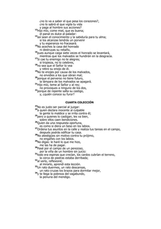 ¿no lo va a saber el que pesa los corazones?,
¿no lo sabrá el que vigila tu vida
y paga al hombre sus acciones?
13
Hijo mío, come miel, que es buena;
el panal es dulce al paladar:
14
así sean el conocimiento y la sabiduría para tu alma;
si los alcanzas tendrás un porvenir
y tu esperanza no fracasará.
15
No aceches la casa del honrado
ni destruyas su rebaño,
16
pues aunque caiga siete veces el honrado se levantará,
mientras que los malvados se hundirán en la desgracia.
17
Si cae tu enemigo no te alegres;
si tropieza, no lo celebres,
18
no sea que el Señor lo vea
y retire su enojo de él.
19
No te enojes por causa de los malvados,
no envidies a los que obran mal;
20
porque el perverso no tiene futuro,
la lámpara de los malvados se apagará.
21
Hijo mío, teme al Señor y al rey;
no provoques a ninguno de los dos,
22
porque de repente salta su castigo,
y, ¿quién conoce su furor?
CUARTA COLECCIÓN
23
No es justo ser parcial al juzgar:
24
a quien declara inocente al culpable
la gente lo maldice y se irrita contra él;
25
pero a quienes lo castigan, les va bien,
sobre ellos caen bendiciones.
26
Quien da una respuesta oportuna,
es como si diera un beso en los labios.
27
Ordena tus asuntos en la calle y realiza tus tareas en el campo,
después podrás edificar tu casa.
28
No atestigües sin motivo contra tu prójimo,
no engañes con los labios.
29
No digas: le haré lo que me hizo,
me las ha de pagar.
30
Pasé por el campo de un perezoso,
por la viña de un hombre sin juicio:
31
todo era espinas que crecían, los cardos cubrían el terreno,
la cerca de piedras estaba derribada;
32
al verlo, reflexioné;
al mirarlo, aprendí esta lección.
33
Un rato duermes, un rato descansas,
un rato cruzas los brazos para dormitar mejor,
34
y te llega la pobreza del vagabundo,
la penuria del mendigo.
 