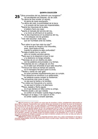 QUINTA COLECCIÓN
1
Otros proverbios del rey Salomón que recogieron77
los escribientes de Ezequías, rey de Judá.
2
Es gloria de Dios ocultar un asunto,
es gloria de reyes averiguarlo.
3
La altura del cielo, la profundidad de la tierra
y el corazón de los reyes son impenetrables.
4
Aparta las impurezas de la plata,
el platero hará una copa;
5
aparta al malvado del servicio del rey,
y su trono se afirmará en la justicia.
6
No te des importancia en la presencia del rey,
ni te coloques con los grandes:
7
más vale escuchar: Sube aquí,
que ser humillado ante los nobles.
8
Aun sobre lo que han visto tus ojos78
no te apures en llevarlo a los tribunales,
pues, ¿qué harás al final,
cuando tu prójimo te deje confundido?
9
Arregla el pleito con tu vecino
pero no reveles secretos ajenos,
10
para que no te desprecie el que lo oye
y tu deshonra no tenga remedio.
11
Naranjas de oro en diseños de plata
son las palabras pronunciadas a su tiempo.
12
Pendientes de oro y alhajas de oro fino
es el sabio que amonesta al que sabe escuchar.
13
Frescura de nieve en tiempo de cosecha
es el mensajero fiel para quien lo envía.
14
Nubes y viento sin caer gota
es quien promete orgullosamente pero no cumple.
15
Con paciencia se convence a un gobernante,
las palabras suaves rompen la resistencia.
16
Si encuentras miel come lo justo,
no sea que te hartes y la vomites;
17
no visites con frecuencia a tu vecino,
no sea que lo hartes y te aborrezca.
18
Maza, espada y flecha aguda
es el que declara en falso contra su amigo.
19
Diente picado y pie que resbala
es confiar en el traidor cuando llega el peligro.
20
Vinagre en la llaga, ir sin ropa en el frío
es cantar coplas a corazón apenado.
77
25,1-7 Comienza en este capítulo una nueva serie de proverbios y dichos, probablemente coleccionados en
época del rey Ezequías. Precisamente unos cuantos dichos que mencionan al rey hacen las veces de introducción.
Por encima de todo están Dios y su justa soberanía, e inmediatamente después le sigue el rey, aunque existe la
clara conciencia de que la figura real está sometida a Dios y a sus designios. El rey es la medida de la sociedad,
por tanto, no hay que gloriarse delante de él ni ser avergonzado ante un noble. Las actitudes personales deben
atraer por sí mismas la atención de los grandes, de ahí el dicho «más vale escuchar: Sube aquí, que ser humillado
ante los nobles» (7). Jesús utiliza una figura parecida para enseñar a los suyos que no siguieran la fea costumbre
de los letrados y fariseos, que amaban ocupar los primeros puestos en los banquetes (cfr. Lc 14,8-11). Se deduce
que estos proverbios van dirigidos a personas que están en estrecho contacto con la corte; se trata, por tanto, de
normas de comportamiento y de urbanidad.78
25,8-17 Otro atributo del sabio es su integridad personal. Quien vive y actúa correctamente no da lugar a
sorpresas desagradables, como dar falso testimonio contra su propio amigo. Podemos estar confiados y seguros en
la persona íntegra.
25
 