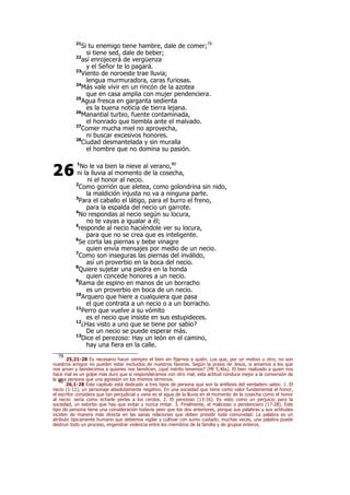 21
Si tu enemigo tiene hambre, dale de comer;79
si tiene sed, dale de beber;
22
así enrojecerá de vergüenza
y el Señor te lo pagará.
23
Viento de noroeste trae lluvia;
lengua murmuradora, caras furiosas.
24
Más vale vivir en un rincón de la azotea
que en casa amplia con mujer pendenciera.
25
Agua fresca en garganta sedienta
es la buena noticia de tierra lejana.
26
Manantial turbio, fuente contaminada,
el honrado que tiembla ante el malvado.
27
Comer mucha miel no aprovecha,
ni buscar excesivos honores.
28
Ciudad desmantelada y sin muralla
el hombre que no domina su pasión.
1
No le va bien la nieve al verano,80
ni la lluvia al momento de la cosecha,
ni el honor al necio.
2
Como gorrión que aletea, como golondrina sin nido,
la maldición injusta no va a ninguna parte.
3
Para el caballo el látigo, para el burro el freno,
para la espalda del necio un garrote.
4
No respondas al necio según su locura,
no te vayas a igualar a él;
5
responde al necio haciéndole ver su locura,
para que no se crea que es inteligente.
6
Se corta las piernas y bebe vinagre
quien envía mensajes por medio de un necio.
7
Como son inseguras las piernas del inválido,
así un proverbio en la boca del necio.
8
Quiere sujetar una piedra en la honda
quien concede honores a un necio.
9
Rama de espino en manos de un borracho
es un proverbio en boca de un necio.
10
Arquero que hiere a cualquiera que pasa
el que contrata a un necio o a un borracho.
11
Perro que vuelve a su vómito
es el necio que insiste en sus estupideces.
12
¿Has visto a uno que se tiene por sabio?
De un necio se puede esperar más.
13
Dice el perezoso: Hay un león en el camino,
hay una fiera en la calle.
79
25,21-28 Es necesario hacer siempre el bien sin fijarnos a quién. Los que, por un motivo u otro, no son
nuestros amigos no pueden estar excluidos de nuestros favores. Según la praxis de Jesús, si amamos a los que
nos aman y bendecimos a quienes nos bendicen, ¿qué mérito tenemos? (Mt 5,46s). El bien realizado a quien nos
hace mal es un golpe más duro que si respondiéramos con otro mal; esta actitud conduce mejor a la conversión de
la otra persona que una agresión en los mismos términos.80
26,1-28 Este capítulo está dedicado a tres tipos de persona que son la antítesis del verdadero sabio: 1. El
necio (1-12), un personaje absolutamente negativo. En una sociedad que tiene como valor fundamental el honor,
el escritor considera que tan perjudicial y vana es el agua de la lluvia en el momento de la cosecha como el honor
al necio: sería como echarle perlas a los cerdos. 2. El perezoso (13-16). Es visto como un perjuicio para la
sociedad, un estorbo que hay que evitar y nunca imitar. 3. Finalmente, el malicioso o pendenciero (17-28). Este
tipo de persona tiene una consideración todavía peor que los dos anteriores, porque sus palabras y sus actitudes
inciden de manera más directa en las sanas relaciones que deben presidir toda comunidad. La palabra es un
atributo típicamente humano que debemos vigilar y cultivar con sumo cuidado; muchas veces, una palabra puede
destruir todo un proceso, engendrar violencia entre los miembros de la familia y de grupos enteros.
26
 