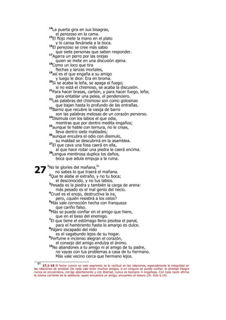 14
La puerta gira en sus bisagras,
el perezoso en la cama.
15
El flojo mete la mano en el plato
y lo cansa llevársela a la boca.
16
El perezoso se cree más sabio
que siete personas que saben responder.
17
Agarra un perro por las orejas
quien se mete en una discusión ajena.
18
Como un loco que tira
flechas y lanzas mortales,
19
así es el que engaña a su amigo
y luego le dice: Era en broma.
20
Si se acaba la leña, se apaga el fuego;
si no está el chismoso, se acaba la discusión.
21
Para hacer brasas, carbón, y para hacer fuego, leña;
para entablar una pelea, el pendenciero.
22
Las palabras del chismoso son como golosinas
que bajan hasta lo profundo de las entrañas.
23
Barniz que recubre la vasija de barro
son las palabras melosas de un corazón perverso.
24
Disimula con los labios el que odia,
mientras que por dentro medita engaños;
25
aunque te hable con ternura, no le creas,
lleva dentro siete maldades;
26
aunque encubra el odio con disimulo,
su maldad se descubrirá en la asamblea.
27
El que cava una fosa caerá en ella,
al que hace rodar una piedra le caerá encima.
28
Lengua mentirosa duplica los daños,
boca que adula empuja a la ruina.
1
No te gloríes del mañana,81
no sabes lo que traerá el mañana.
2
Que te alabe el extraño, y no tu boca;
el desconocido, y no tus labios.
3
Pesada es la piedra y también la carga de arena:
más pesado es el mal genio del necio.
4
Cruel es el enojo, destructiva la ira,
pero, ¿quién resistirá a los celos?
5
Más vale corrección hecha con franqueza
que cariño falso.
6
Más se puede confiar en el amigo que hiere,
que en el beso del enemigo.
7
El que tiene el estómago lleno pisotea el panal,
para el hambriento hasta lo amargo es dulce.
8
Pájaro escapado del nido
es el vagabundo lejos de su hogar.
9
Perfume e incienso alegran el corazón,
el consejo del amigo endulza el ánimo.
10
No abandones a tu amigo ni al amigo de tu padre,
no vayas con tus problemas a casa de tu hermano.
Más vale vecino cerca que hermano lejos.
81
27,1-10 El factor común en este segmento es la rectitud en las relaciones, especialmente la integridad en
las relaciones de amistad. De nada vale tener muchos amigos, si en ninguno se puede confiar; la amistad íntegra
nunca es encubridora, corrige abiertamente y con libertad, nunca es lisonjera ni engañosa. Con toda razón afirma
la misma corriente de la sabiduría: quien encuentra un amigo, encuentra un tesoro (cfr. Eclo 6,14).
27
 
