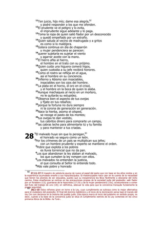 11
Ten juicio, hijo mío; dame esa alegría,82
y podré responder a los que me ofenden.
12
El prudente ve el peligro y lo evita,
el imprudente sigue adelante y lo paga.
13
Toma la ropa de quien salió fiador por un desconocido
y quedó empeñado por un extraño.
14
Quien saluda al vecino de madrugada y a gritos
es como si lo maldijera.
15
Gotera continua en día de chaparrón
y mujer pendenciera se parecen:
16
querer sujetarla es sujetar el viento
y agarrar aceite con la mano.
17
El hierro afila al hierro,
el hombre en el trato con su prójimo.
18
Quien cuida una higuera comerá higos,
quien custodia a su jefe recibirá honores.
19
Como el rostro se refleja en el agua,
así el hombre en su conciencia.
20
Infierno y Abismo son insaciables,
insaciables son los ojos del hombre.
21
La plata en el horno, el oro en el crisol,
y el hombre en la boca de quien lo alaba.
22
Aunque machaques al necio en un mortero,
no le quitarás su estupidez.
23
Observa bien el aspecto de tus ovejas
y fíjate en tus rebaños;
24
porque la fortuna no dura siempre
ni la corona de generación en generación.
25
Nace la hierba, asoma el césped,
se recoge el pasto de los montes;
26
tus ovejas te dan vestido,
tus cabritos dinero para comprarte un campo,
27
las cabras leche para alimentarte tú y tu familia
y para mantener a tus criadas.
1
El malvado huye sin que lo persigan,83
el honrado va seguro como un león.
2
Por los crímenes de un país se multiplican sus jefes;
con un hombre prudente y experto se mantiene el orden.
3
Pobre que explota a los pobres
es lluvia torrencial que no da pan.
4
Los que abandonan la ley alaban al malvado,
los que cumplen la ley rompen con ellos.
5
Los malvados no entienden la justicia,
el que consulta al Señor lo entiende todo.
6
Más vale pobre y honrado
82
27,11-27 El maestro de sabiduría asume de nuevo el papel del padre que con base en los años vividos y en
la experiencia acumulada enseña a sus hijos/discípulos. El maestro/padre hace caer en la cuenta de la necesidad
que tienen los jóvenes de ser educados, puesto que su inexperiencia los lleva fácilmente a desviarse del recto
camino. Estas enseñanzas se centran en las precauciones propias de la sociedad judía del postexilio: salir fiador
por un forastero (13); guardarse de la hipocresía (17.19) y de la mujer pendenciera (15s); acostumbrarse a comer
del fruto del trabajo de uno (18); en definitiva, adecuar la vida para que la conciencia tranquila fundamente la
propia seguridad.83
28,1-10 Estos refranes giran en torno a la Ley, cuyo cumplimiento se subraya como la mejor alternativa
para el ciudadano del postexilio. El final del dominio babilónico y el inicio de la dominación persa bajo el mando del
rey Ciro son decisivos en la historia del pueblo judío. Esta época marca el inicio del judaísmo en sentido propio, es
decir, cuando a la base de la conciencia judía se sitúa el cumplimiento estricto de la Ley contenida en los cinco
primeros libros de la Biblia –la Torá–.
28
 