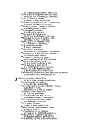 de su boca proceden saber e inteligencia;
7
Él reserva su ayuda para los hombres rectos,
es escudo para el de conducta intachable,
8
cuida el camino del derecho
y custodia la senda de sus fieles.
9
Entonces comprenderás la justicia y el derecho,
la rectitud y toda conducta buena,
10
porque entrará en tu mente la sabiduría
y sentirás gusto en el saber,
11
la sagacidad te guardará,
la prudencia te protegerá
12
para librarte del mal camino,
del hombre que habla perversamente,
13
de los que abandonan el sendero recto
para seguir caminos tenebrosos,
14
de los que gozan haciendo el mal
y se alegran de la perversión,
15
siguen senderos torcidos
y sendas extraviadas;
16
para librarte de la ramera,
de la prostituta que halaga con sus palabras,
17
que abandonó al compañero de su juventud,
olvidó la alianza de su Dios;
18
su casa se inclina hacia la muerte,
sus sendas hacia el país de las sombras;
19
los que entran allí no retornan,
no alcanzan las sendas de la vida.
20
Para que sigas el buen camino
y te mantengas en sendas honradas,
21
porque los rectos habitarán la tierra
y los íntegros permanecerán en ella;
22
mientras que los malvados serán expulsados de la tierra
y los traidores serán arrancados de ella.
1
Hijo mío, no olvides mi enseñanza,
conserva en tu memoria mis preceptos,
2
porque te darán muchos días,
y años de vida, y prosperidad;
3
no permitas que te abandonen bondad y lealtad,
cuélgatelas al cuello,
escríbelas en la tablilla del corazón:
4
alcanzarás favor y aceptación
de Dios y de los hombres.
5
Confía en el Señor de todo corazón
y no te fíes de tu propia inteligencia;
6
en todos tus caminos tenlo presente,
y él enderezará tus sendas.
7
No te tengas por sabio,
respeta al Señor y evita el mal;
8
ésa es la mejor medicina para tu cuerpo
y para tus huesos.
9
Honra al Señor con tus riquezas,
con las primicias de todas tus cosechas,
10
y tus graneros se colmarán de grano,
tus bodegas rebosarán de vino nuevo.
11
No rechaces, hijo mío, el castigo del Señor,
3
 