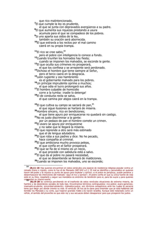 que rico malintencionado.
7
El que cumple la ley es prudente,
el que se junta con depravados avergüenza a su padre.
8
El que aumenta sus riquezas prestando a usura
acumula para el que se compadece de los pobres.
9
Si uno aparta sus oídos de la ley,
también su oración será aborrecida.
10
El que extravía a los rectos por el mal camino
caerá en su propia trampa.
11
El rico se cree sabio,84
pero el pobre con inteligencia lo conoce a fondo.
12
Cuando triunfan los honrados hay fiesta;
cuando se imponen los malvados, se esconde la gente.
13
El que oculta sus crímenes no prosperará,
el que los confiesa y se arrepiente será perdonado.
14
Dichoso el hombre que teme siempre al Señor,
pero el terco caerá en la desgracia.
15
León rugiente y oso hambriento
es el gobernante malvado para los pobres.
16
Un príncipe imprudente oprime a muchos;
el que odia el lucro prolongará sus años.
17
El hombre culpable de homicidio
corre a la tumba: ¡nadie lo detenga!
18
El de conducta recta se salva,
el que camina por atajos caerá en la trampa.
19
El que cultiva su campo se saciará de pan,85
el que sigue ilusiones se hartará de miseria.
20
Hombre sincero, rico en bendiciones;
el que tiene apuro por enriquecerse no quedará sin castigo.
21
No es justo discriminar a la gente:
por un pedazo de pan el hombre comete un crimen.
22
El avaro se apura por enriquecerse
y no sabe que le llegará la miseria.
23
El que reprende a otro será más estimado
que el de lengua aduladora.
24
El que roba a sus padres y dice: No he pecado,
hace compañía al criminal.
25
El que ambiciona mucho provoca peleas,
el que confía en el Señor prosperará.
26
El que se fía de sí mismo es un necio,
el que procede con sabiduría está a salvo.
27
El que da al pobre no pasará necesidad,
el que se desentiende se llenará de maldiciones.
28
Cuando se imponen los malvados, uno se esconde;
84
28,11-18 Hay quienes encuentran en estos versículos una especie de resistencia religiosa popular contra un
reinado tirano e injusto, como lo fue el de Manasés (687-642 a.C.). El mal se identifica y personaliza en quienes
hacen del poder y la riqueza su punto de apoyo para explotar y oprimir; si el pobre es perspicaz, puede penetrar y
desenmascarar las intenciones del malvado –aquí el rico y opresor–. El pobre confía en que su única fuente de vida
está en su Dios; respetarlo y seguir sus mandatos es sinónimo de bendición para sí, para los suyos y para quienes
comparten su misma suerte.85
28,19-28 Se continúa percibiendo en el trasfondo de estos versículos situaciones de extrema miseria, de
hambre y de desórdenes sociales de todo tipo. Encontramos términos contrapuestos: rico-pobre; avaro-generoso;
insensato-prudente; sinceridad-adulación; malvados-justos; son términos antagónicos ante los cuales la persona
tiene que elegir por dónde orienta su vida. El versículo 28 nos da la clave para entender que se está hablando del
temible rey Manasés y su corte, que trajeron grandes males a la nación israelita. Aunque está redactado como un
refrán, el sentido del proverbio es que este rey y sus secuaces deben desaparecer para que prosperen los justos.
 