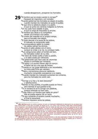 cuando desaparecen, prosperan los honrados.
1
El hombre que se enoja cuando lo corrigen86
fracasará de improviso y sin remedio.
2
Cuando gobiernan los honrados se alegra el pueblo,
cuando mandan los malvados se queja el pueblo.
3
El que ama la sabiduría alegra a su padre,
el que se junta con rameras malgasta su fortuna.
4
Un rey justo hace estable el país,
el que lo carga de impuestos lo arruina.
5
El hombre que adula a su compañero
tiende una trampa a sus pasos.
6
El crimen del malvado es su propia trampa;
pero el honrado vive alegre.
7
El justo atiende a la causa de los pobres,
el malvado no comprende nada.
8
Los provocadores agitan la ciudad,
los sabios calman los ánimos.
9
Cuando el sabio pleitea con el necio,
aunque se enoje o se ría, no consigue nada.
10
Los sanguinarios odian al hombre de bien,
los honrados cuidan de su vida.
11
El necio da rienda suelta a toda su pasión,
y el sabio acaba por refrenarla.
12
El gobernante que hace caso de calumnias
tendrá a criminales por ministros.
13
El pobre y el usurero tienen algo en común:
el Señor da luz a los ojos de ambos.
14
Cuando un rey juzga lealmente a los necesitados,
su trono está firme por siempre.
15
Palos y correcciones procuran sabiduría,
muchacho consentido avergüenza a su madre.
16
Cuando mandan los malvados aumentan los crímenes,
pero los honrados los verán caer.
17
Corrige a tu hijo y te dará descanso87
y satisfacciones.
18
Donde no hay profeta, el pueblo queda sin freno;
pero dichoso el que guarda la ley.
19
A un esclavo no se lo corrige con palabras,
aunque entienda no hará caso.
20
¿Has visto a un hombre que habla sin parar?
Más se puede esperar de un necio.
21
El que consiente al esclavo cuando muchacho,
al final lo lamentará.
22
Hombre impulsivo aviva las peleas,
86
29,1-16 Alternando con dichos diversos, el autor va insertando hábilmente la descripción de una época que
trajo mucho dolor y ruina para el pueblo. Se alude al rey, a su corte, a los ministros, todos ellos comprometidos
con la injusticia y una pésima dirección del pueblo. Pero en medio de todo hay una luz de esperanza por la cual
hay que luchar y esperar contra todo pronóstico. «Cuando un rey juzga lealmente a los necesitados, su trono está
firme por siempre» (14), alusión a la esperanza en un rey justo a la medida del rey David, la cual desembocará en
las esperanzas mesiánicas: sólo un enviado de Dios, su ungido/mesías, podrá juzgar lealmente. Otra señal más de
esperanza en medio de tanta opresión es que «Cuando mandan los malvados aumentan los crímenes, pero los
honrados los verán caer» (16); dichos como éstos mantenían encendida la pequeña llama de la fe y de la
esperanza en tiempos particularmente difíciles para la gente.87
29,17-27 Una vez más, la sabiduría llama al discernimiento y a la vida organizada e íntegra. No importa que
no haya profetas ni quién instruya: ahí está la Ley del Señor y el sentimiento natural de respeto por sí mismos y
por los demás. En época de crisis, la recta conciencia nos ayuda a mantenernos firmes.
29
 