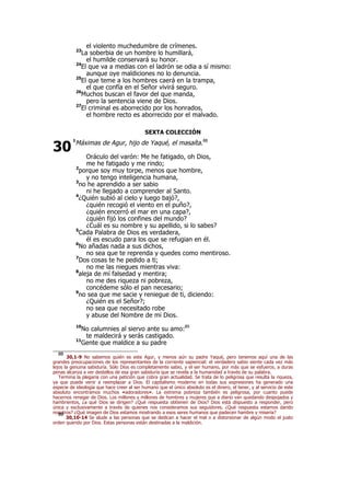 el violento muchedumbre de crímenes.
23
La soberbia de un hombre lo humillará,
el humilde conservará su honor.
24
El que va a medias con el ladrón se odia a sí mismo:
aunque oye maldiciones no lo denuncia.
25
El que teme a los hombres caerá en la trampa,
el que confía en el Señor vivirá seguro.
26
Muchos buscan el favor del que manda,
pero la sentencia viene de Dios.
27
El criminal es aborrecido por los honrados,
el hombre recto es aborrecido por el malvado.
SEXTA COLECCIÓN
1
Máximas de Agur, hijo de Yaqué, el masaíta.88
Oráculo del varón: Me he fatigado, oh Dios,
me he fatigado y me rindo;
2
porque soy muy torpe, menos que hombre,
y no tengo inteligencia humana,
3
no he aprendido a ser sabio
ni he llegado a comprender al Santo.
4
¿Quién subió al cielo y luego bajó?,
¿quién recogió el viento en el puño?,
¿quién encerró el mar en una capa?,
¿quién fijó los confines del mundo?
¿Cuál es su nombre y su apellido, si lo sabes?
5
Cada Palabra de Dios es verdadera,
él es escudo para los que se refugian en él.
6
No añadas nada a sus dichos,
no sea que te reprenda y quedes como mentiroso.
7
Dos cosas te he pedido a ti;
no me las niegues mientras viva:
8
aleja de mí falsedad y mentira;
no me des riqueza ni pobreza,
concédeme sólo el pan necesario;
9
no sea que me sacie y reniegue de ti, diciendo:
¿Quién es el Señor?;
no sea que necesitado robe
y abuse del Nombre de mi Dios.
10
No calumnies al siervo ante su amo:89
te maldecirá y serás castigado.
11
Gente que maldice a su padre
88
30,1-9 No sabemos quién es este Agur, y menos aún su padre Yaqué, pero tenemos aquí una de las
grandes preocupaciones de los representantes de la corriente sapiencial: el verdadero sabio siente cada vez más
lejos la genuina sabiduría. Sólo Dios es completamente sabio, y el ser humano, por más que se esfuerce, a duras
penas alcanza a ver destellos de esa gran sabiduría que se revela a la humanidad a través de su palabra.
Termina la plegaria con una petición que cobra gran actualidad. Se trata de lo peligrosa que resulta la riqueza,
ya que puede venir a reemplazar a Dios. El capitalismo moderno en todas sus expresiones ha generado una
especie de ideología que hace creer al ser humano que el único absoluto es el dinero, el tener, y al servicio de este
absoluto encontramos muchos «adoradores». La extrema pobreza también es peligrosa, por cuanto puede
hacernos renegar de Dios. Los millones y millones de hombres y mujeres que a diario van quedando despojados y
hambrientos, ¿a qué Dios se dirigen? ¿Qué respuesta obtienen de Dios? Dios está dispuesto a responder, pero
única y exclusivamente a través de quienes nos consideramos sus seguidores. ¿Qué respuesta estamos dando
nosotros? ¿Qué imagen de Dios estamos mostrando a esos seres humanos que padecen hambre y miseria?89
30,10-14 Se alude a las personas que se dedican a hacer el mal o a distorsionar de algún modo el justo
orden querido por Dios. Estas personas están destinadas a la maldición.
30
 