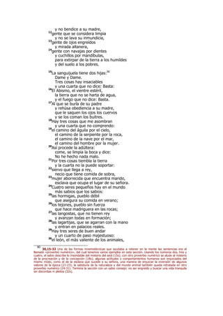 y no bendice a su madre,
12
gente que se considera limpia
y no se lava su inmundicia,
13
gente de ojos engreídos
y mirada altanera,
14
gente con navajas por dientes
y cuchillos por mandíbulas,
para extirpar de la tierra a los humildes
y del suelo a los pobres.
15
La sanguijuela tiene dos hijas:90
Dame y Dame.
Tres cosas hay insaciables
y una cuarta que no dice: Basta:
16
El Abismo, el vientre estéril,
la tierra que no se harta de agua,
y el fuego que no dice: Basta.
17
Al que se burla de su padre
y rehúsa obediencia a su madre,
que le saquen los ojos los cuervos
y se los coman los buitres.
18
Hay tres cosas que me asombran
y una cuarta que no comprendo:
19
el camino del águila por el cielo,
el camino de la serpiente por la roca,
el camino de la nave por el mar,
el camino del hombre por la mujer.
20
Así procede la adúltera:
come, se limpia la boca y dice:
No he hecho nada malo.
21
Por tres cosas tiembla la tierra
y la cuarta no la puede soportar:
22
siervo que llega a rey,
necio que tiene comida de sobra,
23
mujer aborrecida que encuentra marido,
esclava que ocupa el lugar de su señora.
24
Cuatro seres pequeños hay en el mundo
más sabios que los sabios:
25
las hormigas, pueblo débil
que asegura su comida en verano;
26
los tejones, pueblo sin fuerza
que hace madriguera en las rocas;
27
las langostas, que no tienen rey
y avanzan todas en formación;
28
las lagartijas, que se agarran con la mano
y entran en palacios reales.
29
Hay tres seres de buen andar
y un cuarto de paso majestuoso:
30
el león, el más valiente de los animales,
90
30,15-33 Una de las formas mnemotécnicas que ayudaba a retener en la mente las sentencias era el
llamado «proverbio numérico», del cual tenemos varios ejemplos en esta sección. Usando los números dos, tres y
cuatro, el sabio describe lo insondable del misterio del seol (15s); con otro proverbio numérico se alude al misterio
de la procreación y de la concepción (18s); algunas actitudes y comportamientos humanos son enjuiciados del
mismo modo, como el de la esclava que sucede a su señora, una manera de enjuiciar la inversión de algunos
valores de la época (21-23); la sabiduría de la naturaleza y del mundo animal también queda retratada en otro
proverbio numérico (24-31). Termina la sección con un sabio consejo: no ser engreído y buscar una vida tranquila
sin discordias ni pleitos (32s).
 