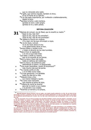que no retrocede ante nadie;
31
el gallo, que camina erguido; también el chivo;
el rey al frente de su ejército.
32
Si te has dado importancia, por irreflexión o deliberadamente,
tápate la boca:
33
aprietas la leche y sale manteca,
aprietas la nariz y sale sangre,
aprietas la ira y salen peleas.
SÉPTIMA COLECCIÓN
1
Máximas de Lemuel, rey de Masá, que le enseñó su madre.91
2
¿Qué es eso, hijo mío?
¿Qué es eso, hijo de mis entrañas?
¿Qué es eso, hijo de mis promesas?
3
No gastes tu fuerza con mujeres
ni tu vigor con las que corrompen a reyes.
4
No es de reyes, Lemuel,
no es de reyes darse al vino
ni de gobernantes darse al licor,
5
porque beben y olvidan la ley
y violan el derecho de los más humildes.
6
Deja el licor al vagabundo
y el vino al que está triste:
7
que beba y olvide su miseria,
que no se acuerde de sus penas.
8
Abre tu boca a favor del mudo,
habla en defensa del indefenso;
9
abre tu boca y da sentencia justa
defendiendo al pobre y al desgraciado.
A
10
Una mujer hacendosa, ¿quién la encontrará?92
Vale mucho más que las perlas.
B
11
Su marido confía en ella
y no le falta nunca nada.
G
12
Le trae ganancias y no pérdidas
todos los días de su vida.
D
13
Adquiere lana y lino,
sus manos trabajan a gusto.
H
14
Es como nave mercante
que importa el grano de lejos.
W
15
Todavía de noche se levanta
para dar la ración a sus criados
y la porción a sus criadas.
Z
16
Examina un terreno y lo compra,
91
31,1-9 Mediante figuras ficticias o tal vez reales, una madre enseña sabiduría a su hijo. No se trata de dos
personajes comunes y corrientes, sino de una madre que enseña sabiamente a su hijo rey. Esta madre, que podría
ser la Sabiduría personificada por el autor, da a su hijo unas instrucciones que corresponden más a un rey ideal
que real.
¡No hay que tomar muy en serio el consejo que aprueba la bebida y el licor para los pobres y oprimidos, con el
fin de que olviden sus penas y sufrimientos! (6s) Sin conocer el consejo de esta madre, en muchos lugares
patrones y caciques políticos suelen emborrachar a los pobres para que «olviden sus penas» y no causen
problemas; ¿estará de acuerdo Dios con eso? Todo lo contrario: necesitamos mostrar una conciencia lúcida que
nos permita llenarnos más y más de la palabra de Dios, que es ante todo justicia, y en solidaridad con nuestros
semejantes nos unamos en la lucha por reclamar nuestros derechos.92
31,10-31 Termina el libro con un poema acróstico dedicado a la mujer hacendosa o a la verdadera mujer,
tal como era concebida por la sociedad oriental y judía de la época: dedicada completamente al hogar, a su
administración y manejo. No se concebía que una mujer desempeñara trabajo o actividad alguna fuera de casa,
porque eso sería una deshonra par su marido. ¿Qué pensar de la mujer moderna? ¿Cómo ayudarle a combinar su
papel de madre y ama de casa con su necesaria presencia en el ámbito laboral?
31
 