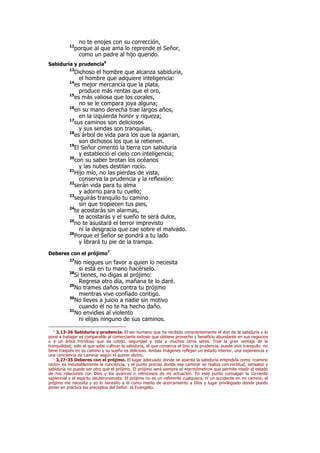 no te enojes con su corrección,
12
porque al que ama lo reprende el Señor,
como un padre al hijo querido.
Sabiduría y prudencia6
13
Dichoso el hombre que alcanza sabiduría,
el hombre que adquiere inteligencia:
14
es mejor mercancía que la plata,
produce más rentas que el oro,
15
es más valiosa que los corales,
no se le compara joya alguna;
16
en su mano derecha trae largos años,
en la izquierda honor y riqueza;
17
sus caminos son deliciosos
y sus sendas son tranquilas,
18
es árbol de vida para los que la agarran,
son dichosos los que la retienen.
19
El Señor cimentó la tierra con sabiduría
y estableció el cielo con inteligencia;
20
con su saber brotan los océanos
y las nubes destilan rocío.
21
Hijo mío, no las pierdas de vista,
conserva la prudencia y la reflexión:
22
serán vida para tu alma
y adorno para tu cuello;
23
seguirás tranquilo tu camino
sin que tropiecen tus pies,
24
te acostarás sin alarmas,
te acostarás y el sueño te será dulce,
25
no te asustará el terror imprevisto
ni la desgracia que cae sobre el malvado.
26
Porque el Señor se pondrá a tu lado
y librará tu pie de la trampa.
Deberes con el prójimo7
27
No niegues un favor a quien lo necesita
si está en tu mano hacérselo.
28
Si tienes, no digas al prójimo:
Regresa otro día, mañana te lo daré.
29
No trames daños contra tu prójimo
mientras vive confiado contigo.
30
No lleves a juicio a nadie sin motivo
cuando él no te ha hecho daño.
31
No envidies al violento
ni elijas ninguno de sus caminos.
6
3,13-26 Sabiduría y prudencia. El ser humano que ha recibido conscientemente el don de la sabiduría y lo
pone a trabajar es comparable al comerciante exitoso que obtiene provecho y beneficio abundante en sus negocios
o a un árbol frondoso que da cobijo, seguridad y vida a muchos otros seres. Trae la gran ventaja de la
tranquilidad; sólo el que sabe cultivar la sabiduría, el que conserva el tino y la prudencia, puede vivir tranquilo: no
tiene traspiés en su camino y su sueño es delicioso. Ambas imágenes reflejan un estado interior, una experiencia y
una conciencia de caminar según el querer divino.
7
3,27-35 Deberes con el prójimo. El lugar adecuado donde se asienta la sabiduría entendida como «camino
recto» es indudablemente la conciencia, y el punto preciso donde ese caminar se realiza con rectitud, sensatez y
sabiduría no puede ser otro que el prójimo. El prójimo será siempre el «termómetro» que permite medir el estado
de mis relaciones con Dios y los avances o retrocesos de mi actuación. En este punto comulgan la corriente
sapiencial y el espíritu deuteronomista. El prójimo no es un referente cualquiera, ni un accidente en mi camino; el
prójimo me necesita y yo lo necesito a él como medio de acercamiento a Dios y lugar privilegiado donde puedo
poner en práctica los preceptos del Señor: el Evangelio.
 