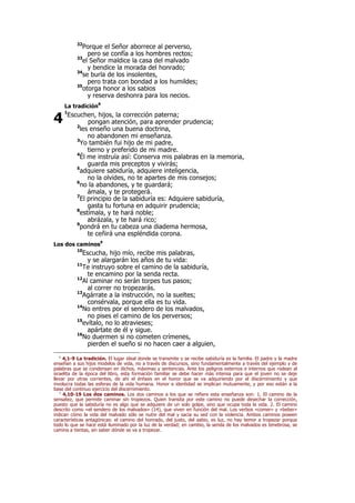 32
Porque el Señor aborrece al perverso,
pero se confía a los hombres rectos;
33
el Señor maldice la casa del malvado
y bendice la morada del honrado;
34
se burla de los insolentes,
pero trata con bondad a los humildes;
35
otorga honor a los sabios
y reserva deshonra para los necios.
La tradición8
1
Escuchen, hijos, la corrección paterna;
pongan atención, para aprender prudencia;
2
les enseño una buena doctrina,
no abandonen mi enseñanza.
3
Yo también fui hijo de mi padre,
tierno y preferido de mi madre.
4
Él me instruía así: Conserva mis palabras en la memoria,
guarda mis preceptos y vivirás;
5
adquiere sabiduría, adquiere inteligencia,
no la olvides, no te apartes de mis consejos;
6
no la abandones, y te guardará;
ámala, y te protegerá.
7
El principio de la sabiduría es: Adquiere sabiduría,
gasta tu fortuna en adquirir prudencia;
8
estímala, y te hará noble;
abrázala, y te hará rico;
9
pondrá en tu cabeza una diadema hermosa,
te ceñirá una espléndida corona.
Los dos caminos9
10
Escucha, hijo mío, recibe mis palabras,
y se alargarán los años de tu vida:
11
Te instruyo sobre el camino de la sabiduría,
te encamino por la senda recta.
12
Al caminar no serán torpes tus pasos;
al correr no tropezarás.
13
Agárrate a la instrucción, no la sueltes;
consérvala, porque ella es tu vida.
14
No entres por el sendero de los malvados,
no pises el camino de los perversos;
15
evítalo, no lo atravieses;
apártate de él y sigue.
16
No duermen si no cometen crímenes,
pierden el sueño si no hacen caer a alguien,
8
4,1-9 La tradición. El lugar ideal donde se transmite y se recibe sabiduría es la familia. El padre y la madre
enseñan a sus hijos modelos de vida, no a través de discursos, sino fundamentalmente a través del ejemplo y de
palabras que se condensan en dichos, máximas y sentencias. Ante los peligros externos e internos que rodean al
israelita de la época del libro, esta formación familiar se debe hacer más intensa para que el joven no se deje
llevar por otras corrientes, de ahí el énfasis en el honor que se va adquiriendo por el discernimiento y que
involucra todas las esferas de la vida humana. Honor e identidad se implican mutuamente, y por eso están a la
base del continuo ejercicio del discernimiento.
9
4,10-19 Los dos caminos. Los dos caminos a los que se refiere esta enseñanza son: 1. El camino de la
sensatez, que permite caminar sin tropiezos. Quien transita por este camino no puede desechar la corrección,
puesto que la sabiduría no es algo que se adquiere de un solo golpe, sino que ocupa toda la vida. 2. El camino
descrito como «el sendero de los malvados» (14), que viven en función del mal. Los verbos «comer» y «beber»
indican cómo la vida del malvado sólo se nutre del mal y sacia su sed con la violencia. Ambos caminos poseen
características antagónicas: el camino del honrado, del justo, del sabio, es luz, no hay temor a tropezar porque
todo lo que se hace está iluminado por la luz de la verdad; en cambio, la senda de los malvados es tenebrosa, se
camina a tientas, sin saber dónde se va a tropezar.
4
 