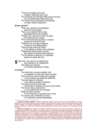 17
comen la maldad como pan
y beben violencias como vino.
18
La senda de los honrados brilla como la aurora,
se va esclareciendo hasta pleno día;
19
el camino de los malvados es tenebroso,
no saben dónde tropezarán.
El buen camino10
20
Hijo mío, atiende a mis palabras,
escucha mis consejos:
21
que no se aparten de tus ojos,
guárdalos dentro del corazón;
22
porque son vida para el que los sigue,
son salud para su cuerpo.
23
Por encima de todo guarda tu corazón,
porque de él brota la vida.
24
Aparta de ti la lengua tramposa
y aleja de ti los labios falsos;
25
que tus ojos miren de frente
y tus pupilas se dirijan hacia adelante.
26
Fíjate bien dónde pones tus pies,
que todos tus caminos sean seguros,
27
no te desvíes a derecha ni a izquierda,
aparta tus pasos del mal.
1
Hijo mío, haz caso de mi experiencia,
pon atención a mi inteligencia:
2
así sabrás ser discreto
y tus labios guardarán el saber.
La ramera11
3
Los labios de la ramera destilan miel
y su paladar es más suave que el aceite;
4
pero al final es más amarga que el ajenjo
y más cortante que puñal de doble filo;
5
sus pies bajan a la Muerte
y sus pasos se dirigen al Abismo;
6
no sigue el camino de la vida,
sus sendas se extravían sin que se dé cuenta.
7
Por tanto, hijos, escúchenme
y no se aparten de mis consejos:
8
aleja de ella tu camino
y no te acerques a la puerta de su casa,
9
no vayas a dar a extraños tu honor
ni tu dignidad a gente despiadada;
10
4,20–5,2 El buen camino. Continúa el discurso sobre el buen camino como algo deseable. El camino
adquiere en la corriente sapiencial un valor metafórico para referirse al estilo de vida que el creyente siempre debe
buscar y desear. En el Nuevo Testamento, Jesús se identifica con ese camino: Él es el camino que conduce al
Padre. El proyecto de Jesús nos da todo lo que necesitamos para conectar con el Padre, con su proyecto original
de vida.
11
5,3-14 La ramera. Este pasaje no se detiene únicamente a prevenir al ser humano que está en búsqueda de
la sabiduría de la relación con rameras. Si notamos bien, el consejo del sabio abarca también las relaciones con
mujeres extranjeras, lo cual refleja una cierta preocupación que surgió en el Israel del postexilio. Los judíos son
invitados a amar de corazón a su esposa, a una sola, y a escogerla dentro de la comunidad judía para evitar dos
peligros fundamentales: 1. En el ámbito socioeconómico existía el peligro de que, en caso de muerte del marido,
su patrimonio fuese a parar a manos extranjeras, con lo cual la familia del difunto padre estaría a un paso de caer
en servidumbre de un extranjero. 2. Desde el punto de vista religioso, la esposa no judía podía introducir los ídolos
de su padre –de su familia– en la nueva familia formada con un israelita, algo que se consideraba abominable a los
ojos del Señor.
5
 
