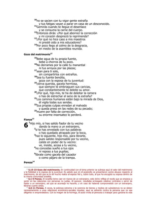 10
no se sacien con tu vigor gente extraña
y tus fatigas vayan a parar en casa de un desconocido.
11
Gemirás cuando te llegue el desenlace
y se consuma la carne del cuerpo.
12
Entonces dirás: ¿Por qué aborrecí la corrección
y mi corazón despreció la reprimenda?
13
¿Por qué no hice caso a mis maestros
ni presté oído a mis educadores?
14
Por poco llego al colmo de la desgracia,
en medio de la asamblea reunida.
Gozo del matrimonio12
15
Bebe agua de tu propia fuente,
bebe a chorros de tu pozo.
16
No derrames por la calle tu manantial
ni tus arroyos por las plazas;
17
sean para ti solo,
sin compartirlos con extraños.
18
Sea tu fuente bendita,
goza con la esposa de tu juventud:
19
cierva querida, gacela hermosa,
que siempre te embriaguen sus caricias,
que constantemente te deleite su amor.
20
¿Por qué, hijo mío, te ha de deleitar la ramera
o has de estrechar el seno de la extraña?
21
Los caminos humanos están bajo la mirada de Dios,
él vigila todas sus sendas.
22
Sus propias culpas enredan al malvado
y queda preso en las redes de su pecado;
23
muere por falta de corrección,
su enorme insensatez lo perderá.
Fianza13
1
Hijo mío, si has salido fiador de tu vecino
dando la mano a un extranjero,
2
si te has enredado con tus palabras
o has quedado atrapado por la boca,
3
haz lo siguiente, hijo mío, para librarte,
pues saliste responsable por tu vecino,
caíste en poder de tu vecino:
ve, insiste, acosa a tu vecino,
4
no concedas sueño a tus ojos
ni reposo a tus pupilas;
5
líbrate como gacela del cazador
o como pájaro de la trampa.
Pereza14
12
5,15-23 Gozo del matrimonio. En continuidad con el tema anterior se subraya aquí el valor del matrimonio
y la fidelidad a la esposa de la juventud. Es sabido que en el postexilio se presentaron varios abusos respecto al
matrimonio, de ahí que se le dé mucho realce al esposo fiel y, sobre todo, al que ha escogido su esposa dentro de
la misma comunidad israelita.
13
6,1-5 Fianza. El israelita teme caer en manos de un extranjero; este dicho refleja el recelo que se empieza a
sentir en las relaciones con personas no judías. Al parecer, resultaba arriesgado celebrar contratos o servir de
fiador a un extranjero, así que se aconseja no hacerlo, y en caso de haberse comprometido con un extranjero,
librarse cuanto antes.
14
6,6-11 Pereza. A veces, la pobreza extrema o la carencia de bienes y medios de subsistencia no se deben
necesariamente a unas relaciones económico-sociales injustas; aquí se advierte contra la persona que no sea
diligente ni emprendedora. Con la imagen de la hormiga, el autor invita al perezoso a trabajar para ganarse la vida
6
 