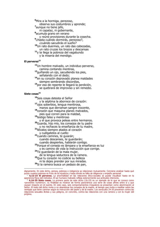 6
Mira a la hormiga, perezoso,
observa sus costumbres y aprende;
7
aunque no tiene jefe,
ni capataz, ni gobernante,
8
acumula grano en verano
y reúne provisiones durante la cosecha.
9
¿Hasta cuándo dormirás, perezoso?,
¿cuándo sacudirás el sueño?
10
Un rato duermes, un rato das cabezadas,
un rato cruzas los brazos y descansas
11
y te llega la pobreza del vagabundo
y la miseria del mendigo.
El perverso15
12
Un hombre malvado, un individuo perverso,
camina contando mentiras,
13
guiñando un ojo, sacudiendo los pies,
señalando con el dedo;
14
en su corazón depravado planea maldades
siempre sembrando discordias,
15
por eso de repente le llegará la perdición,
se quebrará de improviso y sin remedio.
Siete cosas16
16
Seis cosas detesta el Señor
y la séptima la aborrece de corazón:
17
ojos soberbios, lengua mentirosa,
manos que derraman sangre inocente,
18
corazón que maquina planes malvados,
pies que corren para la maldad,
19
testigo falso y mentiroso
y el que provoca peleas entre hermanos.
20
Guarda, hijo mío, los consejos de tu padre
y no rechaces la enseñanza de tu madre,
21
llévalos siempre atados al corazón
y cuélgatelos al cuello:
22
cuando camines, te guiarán;
cuando descanses, te guardarán;
cuando despiertes, hablarán contigo.
23
Porque el consejo es lámpara y la enseñanza es luz
y es camino de vida la instrucción que corrige.
24
Te guardarán de la mala mujer,
de la lengua seductora de la ramera.
25
Que tu corazón no codicie su belleza
ni te dejes prender por sus miradas.
26
Si la ramera busca un pedazo de pan,
dignamente. En este dicho, pereza, pobreza e indigencia se relacionan mutuamente. Conviene analizar hasta qué
punto nuestra pobreza es fruto de la injusticia y hasta dónde es falta de diligencia y empeño personal.
15
6,12-15 El perverso. La anormalidad en las relaciones ético-sociales se puede visualizar hasta en la
apariencia física del individuo. El ser humano malvado refleja exteriormente sus actitudes interiores.
16
6,16-35 Siete cosas. La primera parte de este dicho (16-19) es un ejemplo de lo que se conoce como
«proverbio numérico»; su finalidad es mostrar de forma panorámica una serie de cosas afines entre sí y que
causan impacto en el oyente. En este caso, seis comportamientos irregulares se presentan como abominación al
Señor. El resto del dicho invita a no abandonar los consejos de la madre, al tiempo que invita a meditar sobre las
ventajas que tiene caminar según la instrucción del padre y de la madre. Los versículos 24-35 previenen contra las
relaciones sexuales ilícitas y sus peligros, en concreto, contra las relaciones con una ramera y con la mujer del
prójimo.
 