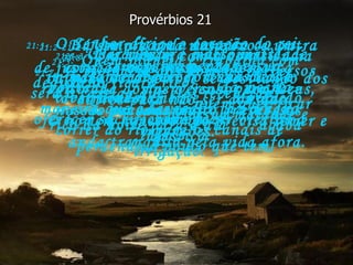 21:1-   O Senhor dirige o coração do rei,  seus pensamentos e sua vontade,  da mesma maneira que o lavrador faz a água correr do rio para os canais de irrigação. Provérbios 21 21:2-   Há sempre uma maneira ou outra de justificarmos nossas ações,  mas o Senhor conhece nossos pensamentos  e nossas intenções. 21:3-   Para Deus é muito mais importante obedecer a suas leis e viver honestamente,  do que oferecer sacrifícios e fazer ofertas a Ele. 21:4-   Um olhar de desprezo e um coração orgulhoso são a marca registrada dos perversos; para Deus, são pecados muito graves. 21:5-   Quem planeja e trabalha com dedicação ficará rico;  quem quer ficar rico da noite para o dia  acaba perdendo o pouco que tem. 21:6-   Usar mentira e desonestidade para conseguir fortuna acaba destruindo  a vida do homem. 21:7-   A violência dos homens perversos será o castigo que eles receberão  pela sua maldade e injustiça. 21:8-   Um homem com a consciência culpada está sempre se desviando dos outros para não ser acusado.  O homem honesto não precisa temer e anda tranqüilo pela vida afora. 