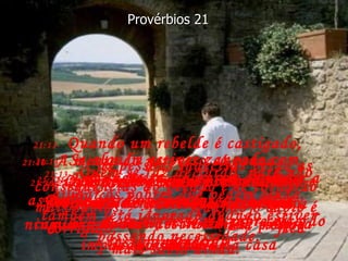 21:9-   É melhor morar sozinho num barraco do que com uma mulher briguenta  e implicante numa bela casa Provérbios 21 21:10-   A mente do perverso só pensa  em fazer o mal;  ele não faz o bem a ninguém,  nem mesmo ao seu vizinho. 21:11-   Quando um rebelde é castigado,  as pessoas indecisas verão as conseqüências do pecado e se tornarão mais sábias;  quando o sábio é corrigido,  fica mais sábio ainda. 21:12-   Deus é justo e observa de perto as maldades do perverso;  mais tarde trará sobre ele o castigo merecido. 21:13-   Quem se faz de surdo, para não ajudar os pobres que pedem ajuda, também será ignorado quando estiver passando necessidade. 21:14-   Se alguém estiver zangado com você,  dê-lhe um presente! Você verá como a raiva e a mágoa passam num instante. 21:15-   O justo se alegra em obedecer a Deus;  para os pecadores rebeldes  isso é a pior coisa do mundo. 21:16-   Quem conhece o caminho do bem e prefere andar constantemente pelo caminho do mal destruirá sua própria vida. 