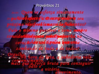 21:21-   Quem se esforça sinceramente para obedecer a Deus e amar o seu próximo receberá uma vida feliz,  será considerado justo por Deus  e honrado pelos homens. Provérbios 21 21:22-   Na hora da luta, a sabedoria vale mais que a força bruta para conseguir a vitória. 21:23-   Você quer ficar sempre livre  de problemas e sofrimentos? Fale o mínimo possível e tome sempre cuidado com suas palavras. 21:24-   Você quer saber o que há no coração de um homem que vive zombando de tudo e de todos? Orgulho,  convencimento,  ódio e  atrevimento. 