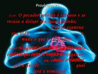 21:29-   O pecador rebelde é teimoso e se recusa a deixar seu mau caminho;  o justo examina sua vida  e muda o que é necessário. Provérbios 21 21:30-   Ninguém, por mais inteligente e esperto que seja, é capaz de enganar  ou vencer o Senhor. 21:31-   Os reis podem preparar seus exércitos  para a batalha,  mas é o Senhor quem decide  qual será o vencedor. 