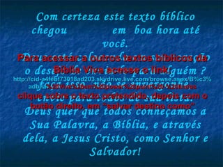 Com certeza este texto bíblico chegou  em  boa hora até você. Deus está colocando em seu coração o desejo de envia-lo para alguém ? faça isso, não se envergonhe, envie para todos de sua lista. Deus quer que todos conheçamos a Sua Palavra, a Bíblia, e através dela, a Jesus Cristo, como Senhor e Salvador! Para acessar a outros textos bíblicos da Bíblia Viva acesse o link: http :// cid -a4febf73018ad203. skydrive . live .com/ browse . aspx /B%c3% adblia %20Viva%20em%20power%20point%20-%20lindos clique sobre o texto pretendido, depois com o botão direito, em “salvar destino como” 