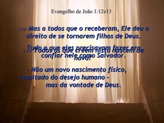 1:12-  Mas a todos que o receberam, Ele deu o direito de se tornarem filhos de Deus. Tudo o que eles precisavam fazer era confiar nele como Salvador. Evangelho de João 1:12e13 1:13-  Todos os que crêem nisto nascem de novo!  - Não um novo nascimento físico,  resultado do desejo humano –  mas da vontade de Deus. 