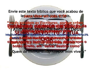 Envie este texto bíblico que você acabou de ler aos teus melhores amigos. É a Palavra de Deus. Jesus disse em João 5:39 “ vocês estudam as Escrituras, porque crêem que elas dão a vida eterna. E as Escrituras conduzem a mim! Mesmo assim vocês não querem vir a mim para que Eu lhes dê esta vida eterna!”. CRÊ  NO  SENHOR  JESUS  E  SERÁS  SALVO,  TU  E  TUA CASA Alimente-se da Palavra de Deus. Jesus disse: “ Quem de mim se alimenta, por mim viverá” Para acessar a outros textos bíblicos da Bíblia Viva acesse o link: http :// cid -a4febf73018ad203. skydrive . live .com/ browse . aspx /B%c3% adblia %20Viva%20em%20power%20point%20-%20lindos clique sobre o texto pretendido, depois com o botão direito, em “salvar destino como” 