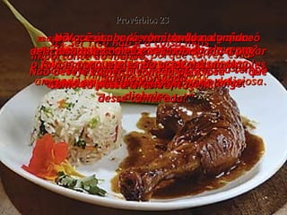 23:1-  Quando você for convidado para um jantar com uma pessoa rica e poderosa, tome bastante cuidado! Provérbios 23 23:2-  Não exagere na comida,  controle seu apetite! 23:3-  Tome cuidado, porque talvez essa pessoa esteja querendo comprar sua amizade em troca de uma comida deliciosa. 23:4-  Ser rico não é a coisa mais  importante do mundo;  por isso, não use todo o seu tempo e toda a sua inteligência pra ganhar dinheiro. 23:5-  Para que se dedicar tanto às riquezas? Elas desaparecem num instante,  como um pássaro que voa para longe. 23:6-  Não aceite presentes do homem que só pensa em riquezas! Não deseje comer a comida deliciosa  que ele come, 23:7-  porque, quando ele convida alguém e oferece do bom e do melhor,  lá em sua mente ele está pensando: “ Como eu posso tirar vantagem  desse camarada?” 23:8-  Você acabará vomitando a comida deliciosa que comeu e será obrigado a pagar o favor, porque ele não aceitará um simples “muito obrigado”. 