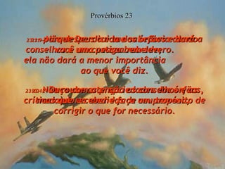 23:9-  Não desperdice sua sabedoria dando conselhos a uma pessoa rebelde;  ela não dará a menor importância  ao que você diz. Provérbios 23 23:10-  Não roube as propriedades dos órfãos, mudando as medidas de seu terreno,  23:11-  porque Deus cuida dos órfãos e dará a você um castigo bem severo. 23:12-  Ouça com atenção os conselhos e as críticas que receber e faça um propósito de corrigir o que for necessário. 