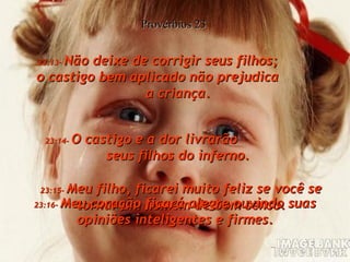 23:13-  Não deixe de corrigir seus filhos;  o castigo bem aplicado não prejudica  a criança. Provérbios 23 23:14-  O castigo e a dor livrarão  seus filhos do inferno. 23:15-  Meu filho, ficarei muito feliz se você se tornar um homem de bom senso. 23:16-  Meu coração ficará alegre ouvindo suas opiniões inteligentes e firmes. 
