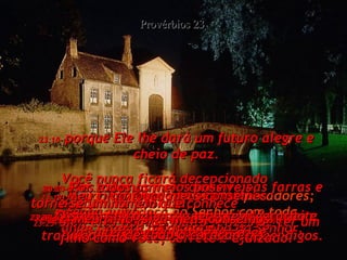 23:17-  Não inveje o sucesso dos pecadores; ame e obedeça ao Senhor com toda confiança, Provérbios 23 23:18-  porque Ele lhe dará um futuro alegre e cheio de paz. Você nunca ficará decepcionado  confinado no Senhor! 23:19-  Meu filho, ouça meus conselhos  e tenha juízo;  ande sempre pelo caminho do Senhor. 23:20-  Não se meta com pessoas que só pensam em comer e beber. 23:21-  Eles esbanjam seu dinheiro nas farras e acabam na pobreza;  bebem demais, caem no sono, não trabalham e acabam a vida como mendigos. 23:22-  Ouça os conselhos de seu pai e aproveite a sabedoria de sua velha mãe. 23:23-  Por todos os meios possíveis,  torne-se um homem que conhece  e entende a vida;  não desperdice sua sabedoria. 23:24-  Assim, seu pai e sua mãe se alegrarão e terão orgulho de você. 23:25-  Sim, eles ficarão muito felizes de ter um filho como você, correto e ajuizado. 23:26-  Meu filho, siga meus conselhos  de todo o coração! 