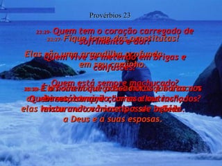 23:27-  Fique longe das prostitutas! Elas são uma armadilha profunda  em seu caminho. Provérbios 23 23:28-  Elas são como os bandidos que atacam as vítimas à traição;  elas levam muitos homens a ser infiéis  a Deus e a suas esposas. 23:29-  Quem tem o coração carregado de sofrimento e dor? Quem vive se metendo em brigas e confusões? Quem está sempre machucado? Quem está sempre com os olhos inchados? 23:30-  É o homem que passa horas e horas nos bares, tomando “umas e outras”, misturando vários tipos de bebida. 