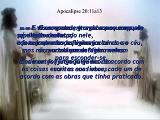 20:11-  E vi um grande trono branco e aquele que estava sentado nele,  de cuja presença fugiram a terra e o céu, mas não encontraram lugar nenhum  para esconder-se. Apocalipse 20:11a13 20:12-  E vi os mortos, grande e pequenos, de pé diante de Deus;  e foram abertos os livros incluindo-se  o Livro da Vida. E os mortos foram julgados de acordo com as coisas escritas nos livros, cada um de acordo com as obras que tinha praticado. 20:13-  Os oceanos entregaram os corpos sepultados neles;  e a terra e o hades entregaram  os mortos que estavam neles. Cada um foi julgado de acordo  com as suas obras. 