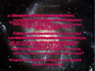 26 -  Olhem para o céu! Vejam todas as estrelas;  quem as criou? É Ele quem comanda o movimento das estrelas e dos planetas, com tanta perfeição, que não há a menor falha! Ele conhece cada um deles pelo nome. Isaías 40:26a31 27 -  Por que então, Jacó, por que, Israel,  você diz que o Senhor não sabe do seu sofrimento e não atende às suas justas reclamações? 28 -  Vocês ainda não entendem? Ainda não ouviram que o Deus eterno,  o Criador de todo o mundo,  nunca se cansa nem perde suas forças? Ninguém é capaz de imaginar a grandeza  da sua sabedoria. 29 -  Ele dá força aos cansados  e vigor aos fracos e desanimados. 30 -  Até os jovens se cansam,  até os moços perdem as forças e caem,  de tanto cansaço, 31 -  mas os que esperam no Senhor  sempre renovam suas energias. Sobem, voando como águias. Correm e não se cansam,  caminham e não perdem as forças. 