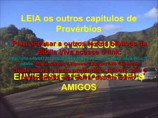LEIA os outros capítulos de Provérbios CREIA EM JESUS ENVIE ESTE TEXTO AOS TEUS AMIGOS Para acessar a outros textos bíblicos da Bíblia Viva acesse o link: http :// cid -a4febf73018ad203. skydrive . live .com/ browse . aspx /B%c3% adblia %20Viva%20em%20power%20point%20-%20lindos clique sobre o texto pretendido, depois com o botão direito, em “salvar destino como” 