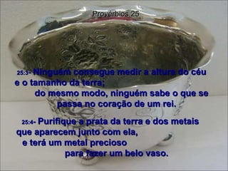 25:3 -  Ninguém consegue medir a altura do céu  e o tamanho da terra;  do mesmo modo, ninguém sabe o que se passa no coração de um rei. Provérbios 25 25:4 -  Purifique a prata da terra e dos metais  que aparecem junto com ela,  e terá um metal precioso  para fazer um belo vaso. 
