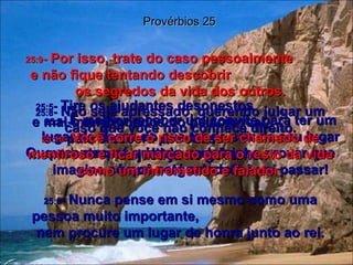 25:5 -  Tire os ajudantes desonestos  e mal-intencionados do palácio real,  e o país crescerá por causa  da justiça no governo. Provérbios 25 25:6 -  Nunca pense em si mesmo como uma pessoa muito importante,  nem procure um lugar de honra junto ao rei. 25:7 -  É melhor receber um convite para ter um lugar de honra do que ter de sair de seu lugar para ocupar a última cadeira;  imagine só que vergonha você vai passar! 25:8 -  Não seja apressado, querendo julgar um caso que você não conhece direito. Que acontecerá quando seu vizinho provar que você está errado? 25:9 -  Por isso, trate do caso pessoalmente  e não fique tentando descobrir  os segredos da vida dos outros. 25:10 -  Você corre o risco de ser chamado de mentiroso e ficar marcado para o resto da vida como um intrometido e falador. 