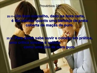 25:11 -  Um bom conselho, dado na hora certa,  é tão valioso quanto uma bandeja de prata coberta de maçãs de ouro. Provérbios 25 25:12 -  Para quem sabe ouvir e colocar em prática, uma crítica sincera é valiosa  como uma jóia de ouro puro. 