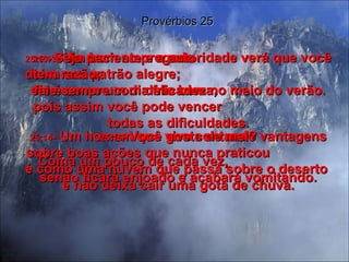 25:13 -  Um bom empregado  deixa seu patrão alegre;  ele é como um dia frio bem no meio do verão. Provérbios 25 25:14 -  Um homem que vive contando vantagens sobre boas ações que nunca praticou  é como uma nuvem que passa sobre o deserto  e não deixa cair uma gota de chuva. 25:15 -  Seja paciente e a autoridade verá que você tem razão;  fale sempre com delicadeza,  pois assim você pode vencer  todas as dificuldades. 25:16 -  Você gosta de mel? Coma um pouco de cada vez,  senão ficará enjoado e acabará vomitando. 