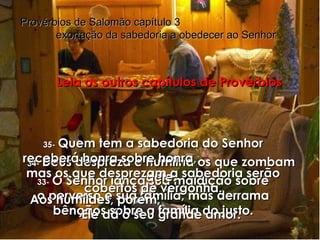 33-   O Senhor lança sua maldição sobre o perverso e sua família, mas derrama bênçãos sobre a família do justo. Provérbios de Salomão capítulo 3  exortação da sabedoria a obedecer ao Senhor 34-   Deus despreza e humilha os que zombam dele. Aos humildes, porém,  Ele dá o seu grande amor. 35-   Quem tem a sabedoria do Senhor receberá honra sobre honra,  mas os que desprezam a sabedoria serão cobertos de vergonha. Leia os outros capítulos de Provérbios 