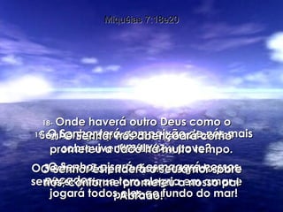 18-   Onde haverá outro Deus como o Senhor, que perdoa os pecados dos sobreviventes de seu povo? O Senhor não pode ficar zangado para sempre, porque tem alegria em amar e perdoar. Miquéias 7:18e20 19-   O Senhor terá compaixão de nós mais uma vez. O Senhor pisará e esmagará nossos pecados;  jogará todos eles ao fundo do mar! 20-   O Senhor nos abençoará como prometeu a Jacó há muito tempo. O Senhor estenderá o seu amor sobre nós, conforme prometeu a nosso pai Abraão! 
