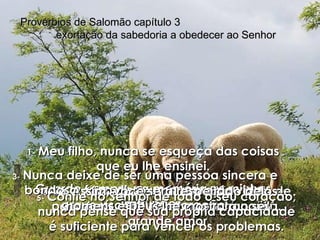 1-  Meu filho, nunca se esqueça das coisas que eu lhe ensinei. Guarde sempre na memória as minhas instruções. Provérbios de Salomão capítulo 3  exortação da sabedoria a obedecer ao Senhor 2-   Se você seguir essas instruções bem de perto terá uma vida longa e tranqüila. 3-   Nunca deixe de ser uma pessoa sincera e bondosa; faça disso uma regra de vida, grave isso em seu coração. 4-   Assim, você será respeitado pelos homens e Deus lhe mostrará o seu grande amor. 5-   Confie no Senhor de todo o seu coração; nunca pense que sua própria capacidade é suficiente para vencer os problemas. 