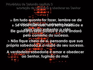 6-   Em tudo quanto for fazer, lembre-se de colocar Deus em primeiro lugar. Ele guiará os seus passos e você andará pelo caminho do sucesso. Provérbios de Salomão capítulo 3  exortação da sabedoria a obedecer ao Senhor 7-   Não fique cheio de si, pensando que sua própria sabedoria é a razão do seu sucesso. A verdadeira sabedoria é amar e obedecer ao Senhor, fugindo do mal. 8-   Se você fizer isso, terá sempre saúde e vigor para enfrentar a vida. 