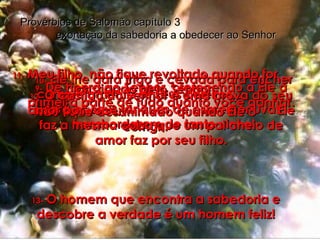 9-   Dê honra ao Senhor, oferecendo a Ele a primeira parte de tudo quanto você ganhar. Provérbios de Salomão capítulo 3  exortação da sabedoria a obedecer ao Senhor 10-   Ele lhe dará trigo e cevada para encher completamente os seus celeiros;  fará os seus tanques de espremer uvas transbordarem de tanto vinho! 11-   Meu filho, não fique revoltado quando for castigado pelo Senhor. Não fique desanimado quando Ele o corrigir. 12-   O castigo do Senhor é uma prova do seu amor por você;  Ele faz a mesma coisa que um pai cheio de amor faz por seu filho. 13-   O homem que encontra a sabedoria e descobre a verdade é um homem feliz! 