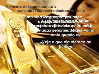 14-   A sabedoria produz muito mais benefícios do que o ouro ou a prata mais finos. Provérbios de Salomão capítulo 3  exortação da sabedoria a obedecer ao Senhor 15-   Ela vale mais do que pedras preciosas; não existe nada neste mundo que valha tanto quanto ela. Veja o que ela oferece ao homem! 16-   Uma vida longa e tranqüila,  riquezas e honras. 17-   Prazer e paz por onde quer que o homem vá. 