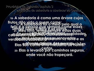 18-   A sabedoria é como uma árvore cujos frutos dão vida a quem come;  feliz é a pessoa que sempre come esses frutos! Provérbios de Salomão capítulo 3  exortação da sabedoria a obedecer ao Senhor 19-   A sabedoria foi o meio pelo qual o Senhor criou a terra e os astros  em todo o universo. 20-   Com seu grande conhecimento,  Ele fez as fontes brotarem na terra e as chuvas caírem das nuvens. 21-   Meu filho, tenha sempre estas duas coisas em vista:  a verdadeira sabedoria  e a capacidade de tomar decisões certas. 22-   Se você possuir essas duas qualidades, terá sempre forças renovadas. Elas são como uma medalha de honra. 23-   Elas o levarão por caminhos seguros, onde você não tropeçará. 