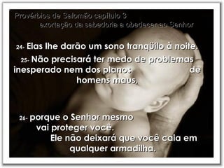 24-   Elas lhe darão um sono tranqüilo à noite. Provérbios de Salomão capítulo 3  exortação da sabedoria a obedecer ao Senhor 25-   Não precisará ter medo de problemas inesperado nem dos planos  de homens maus, 26-   porque o Senhor mesmo  vai proteger você.  Ele não deixará que você caia em qualquer armadilha. 