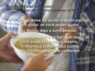 27-   Nunca deixe de ajudar a quem precisa de ajuda, se você puder ajudar. Provérbios de Salomão capítulo 3  exortação da sabedoria a obedecer ao Senhor 28-   Nunca diga a outra pessoa: “ Passe aqui amanhã e eu lhe darei isso”,  se você puder fazer agora mesmo. 29-   Não faça planos maus contra seu vizinho porque ele confia em você. 