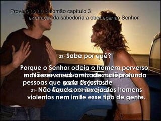 30-   Não se envolva em discussões com pessoas que nada fizeram de  errado contra você. Provérbios de Salomão capítulo 3  exortação da sabedoria a obedecer ao Senhor 31-   Não fique com inveja dos homens violentos nem imite esse tipo de gente. 32-   Sabe por quê? Porque o Senhor odeia o homem perverso, mas reserva sua amizade mais profunda para os justos. 